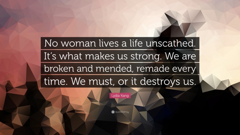 Lydia Kang Quote: “No woman lives a life unscathed. It’s what makes us strong. We are broken and mended, remade every time. We must, or it destroys us.”