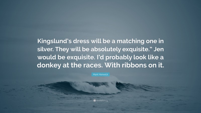 Mark Henwick Quote: “Kingslund’s dress will be a matching one in silver. They will be absolutely exquisite.” Jen would be exquisite. I’d probably look like a donkey at the races. With ribbons on it.”