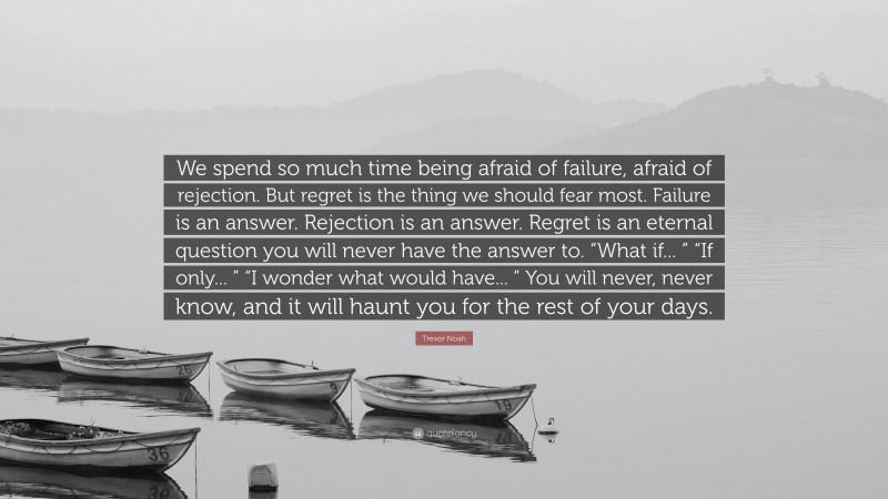 Trevor Noah Quote: “We spend so much time being afraid of failure, afraid of rejection. But regret is the thing we should fear most. Failure is an answer. Rejection is an answer. Regret is an eternal question you will never have the answer to. “What if... ” “If only... ” “I wonder what would have... ” You will never, never know, and it will haunt you for the rest of your days.”