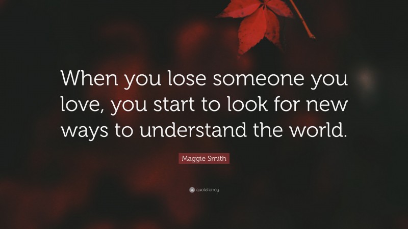 Maggie Smith Quote: “When you lose someone you love, you start to look for new ways to understand the world.”