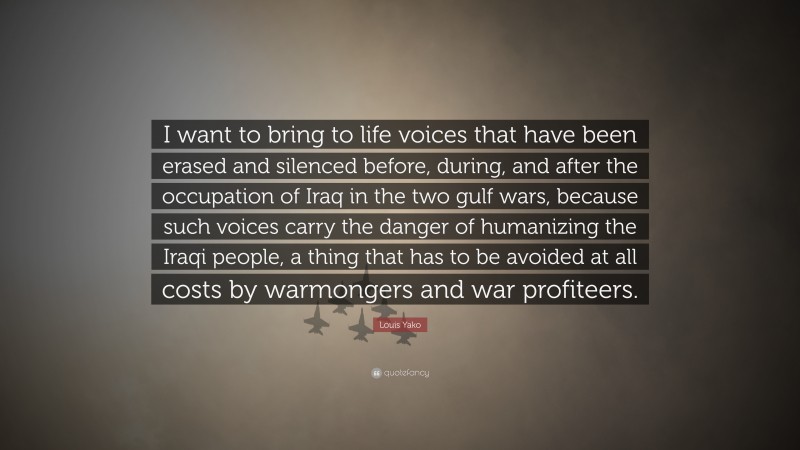 Louis Yako Quote: “I want to bring to life voices that have been erased and silenced before, during, and after the occupation of Iraq in the two gulf wars, because such voices carry the danger of humanizing the Iraqi people, a thing that has to be avoided at all costs by warmongers and war profiteers.”