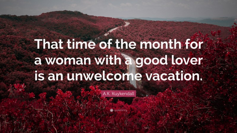 A.K. Kuykendall Quote: “That time of the month for a woman with a good lover is an unwelcome vacation.”