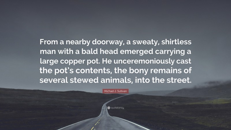 Michael J. Sullivan Quote: “From a nearby doorway, a sweaty, shirtless man with a bald head emerged carrying a large copper pot. He unceremoniously cast the pot’s contents, the bony remains of several stewed animals, into the street.”
