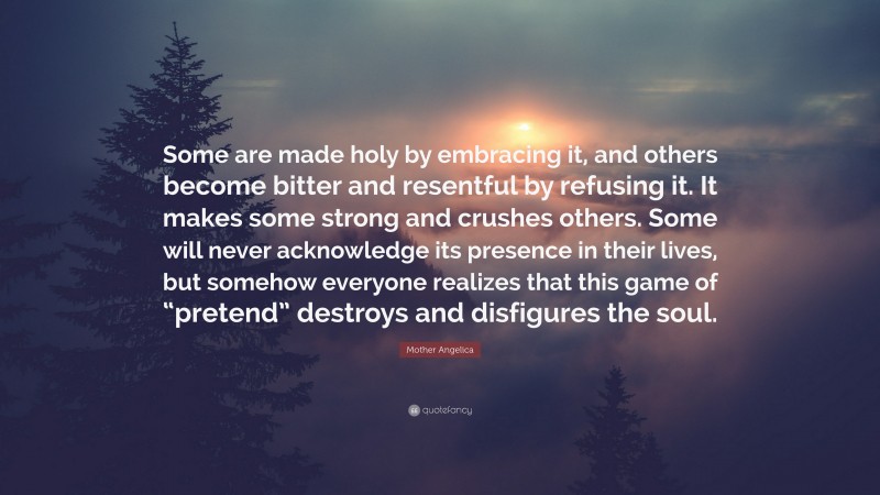 Mother Angelica Quote: “Some are made holy by embracing it, and others become bitter and resentful by refusing it. It makes some strong and crushes others. Some will never acknowledge its presence in their lives, but somehow everyone realizes that this game of “pretend” destroys and disfigures the soul.”