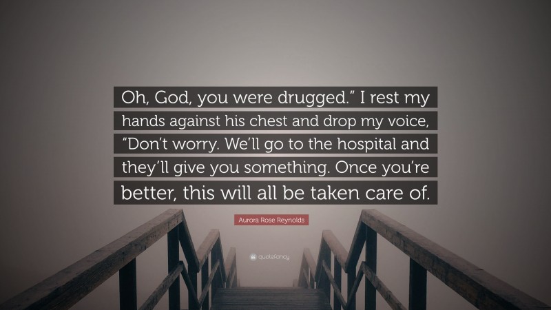 Aurora Rose Reynolds Quote: “Oh, God, you were drugged.” I rest my hands against his chest and drop my voice, “Don’t worry. We’ll go to the hospital and they’ll give you something. Once you’re better, this will all be taken care of.”