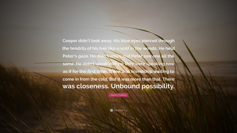 Darren Charlton Quote: “Cooper didn’t look away. His blue eyes pierced through the tendrils of his hair like a wolf in the woods. He held Peter’s gaze. He didn’t smile, but Peter saw one all the same. He didn’t speak and yet they were speaking now as if for the first time. There was friendship waiting to come in from the cold. But it was more than that. There was closeness. Unbound possibility.”