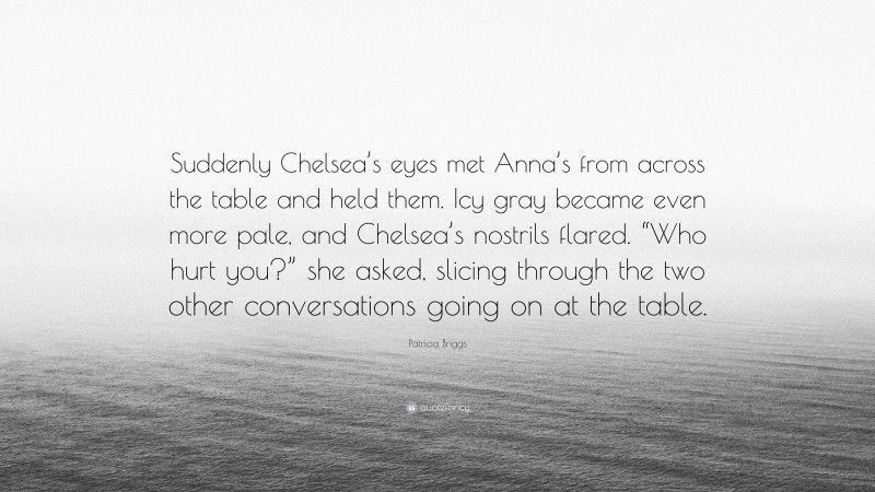 Patricia Briggs Quote: “Suddenly Chelsea’s eyes met Anna’s from across the table and held them. Icy gray became even more pale, and Chelsea’s nostrils flared. “Who hurt you?” she asked, slicing through the two other conversations going on at the table.”