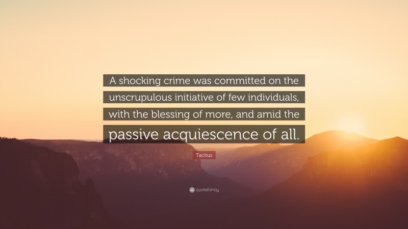 Tacitus Quote: “A shocking crime was committed on the unscrupulous initiative of few individuals, with the blessing of more, and amid the passive acquiescence of all.”