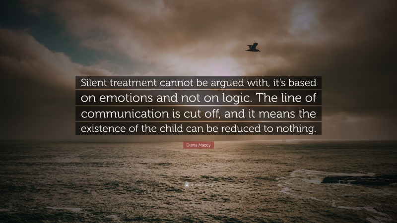 Diana Macey Quote: “Silent treatment cannot be argued with, it’s based on emotions and not on logic. The line of communication is cut off, and it means the existence of the child can be reduced to nothing.”