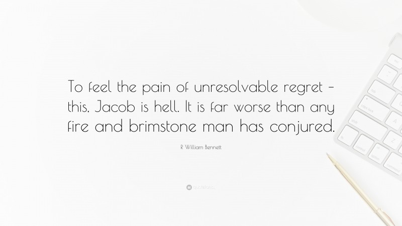 R William Bennett Quote: “To feel the pain of unresolvable regret – this, Jacob is hell. It is far worse than any fire and brimstone man has conjured.”