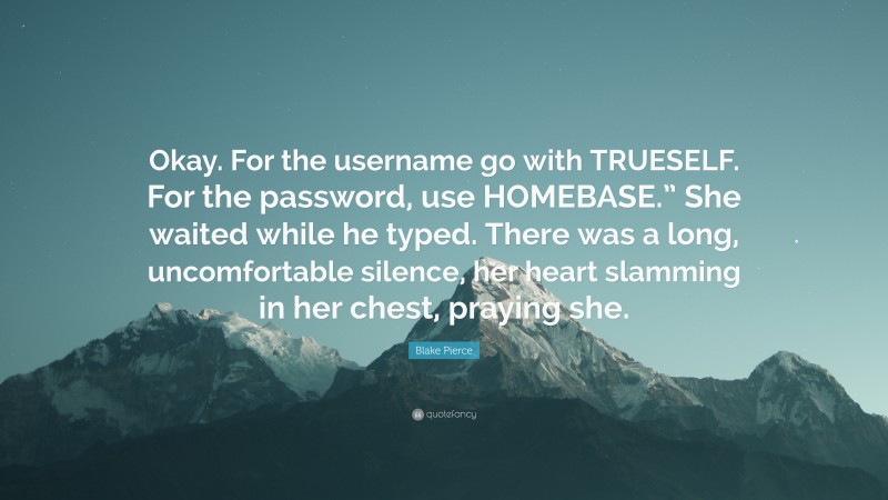 Blake Pierce Quote: “Okay. For the username go with TRUESELF. For the password, use HOMEBASE.” She waited while he typed. There was a long, uncomfortable silence, her heart slamming in her chest, praying she.”