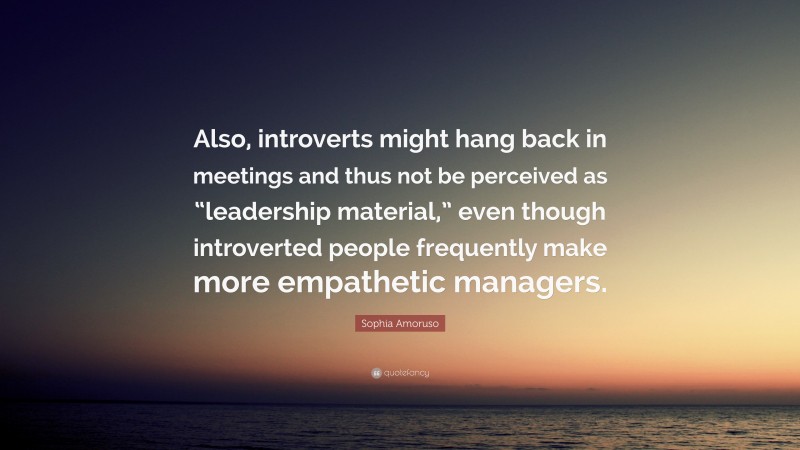 Sophia Amoruso Quote: “Also, introverts might hang back in meetings and thus not be perceived as “leadership material,” even though introverted people frequently make more empathetic managers.”