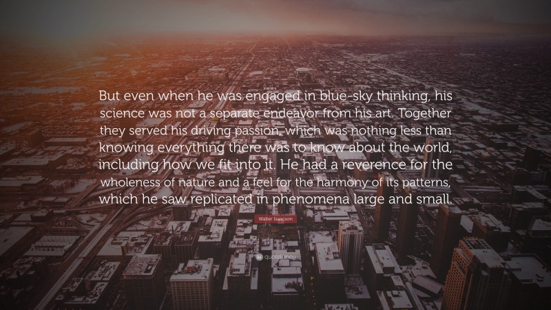 Walter Isaacson Quote: “But even when he was engaged in blue-sky thinking, his science was not a separate endeavor from his art. Together they served his driving passion, which was nothing less than knowing everything there was to know about the world, including how we fit into it. He had a reverence for the wholeness of nature and a feel for the harmony of its patterns, which he saw replicated in phenomena large and small.”