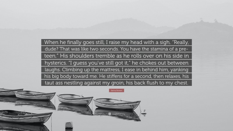 Sarina Bowen Quote: “When he finally goes still, I raise my head with a sigh. “Really, dude? That was like two seconds. You have the stamina of a pre-teen.” His shoulders tremble as he rolls over on his side in hysterics. “I guess you’ve still got it,” he chokes out between laughs. Climbing up the mattress, I ease in behind him, yanking his big body toward me. He stiffens for a second, then relaxes, his taut ass nestling against my groin, his back flush to my chest.”