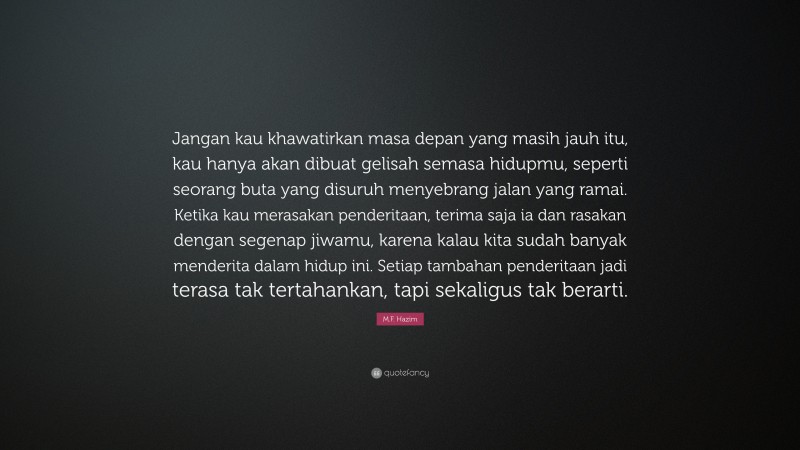 M.F. Hazim Quote: “Jangan kau khawatirkan masa depan yang masih jauh itu, kau hanya akan dibuat gelisah semasa hidupmu, seperti seorang buta yang disuruh menyebrang jalan yang ramai. Ketika kau merasakan penderitaan, terima saja ia dan rasakan dengan segenap jiwamu, karena kalau kita sudah banyak menderita dalam hidup ini. Setiap tambahan penderitaan jadi terasa tak tertahankan, tapi sekaligus tak berarti.”