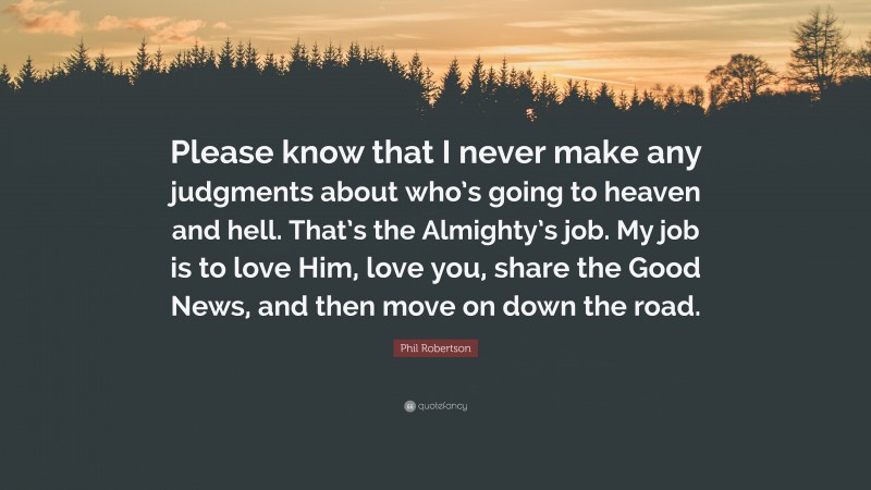 Phil Robertson Quote: “Please know that I never make any judgments about who’s going to heaven and hell. That’s the Almighty’s job. My job is to love Him, love you, share the Good News, and then move on down the road.”