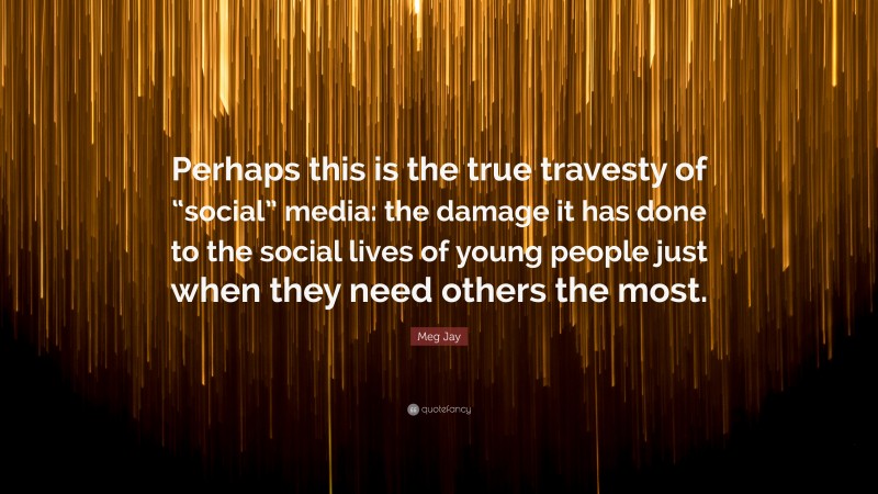 Meg Jay Quote: “Perhaps this is the true travesty of “social” media: the damage it has done to the social lives of young people just when they need others the most.”