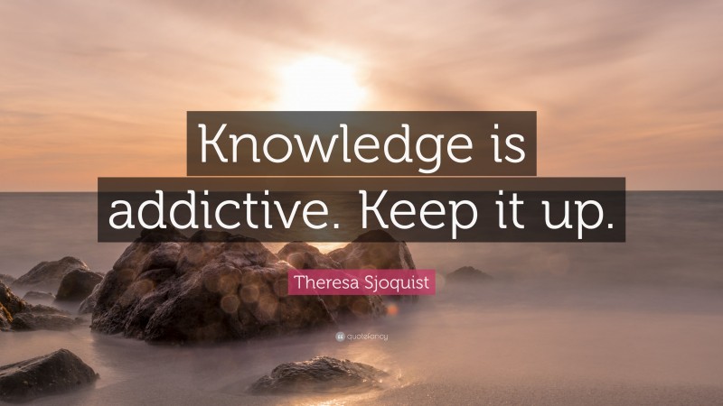 Theresa Sjoquist Quote: “Knowledge is addictive. Keep it up.”