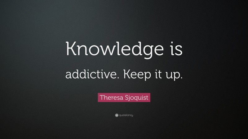 Theresa Sjoquist Quote: “Knowledge is addictive. Keep it up.”