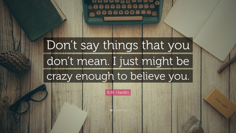 B.M. Hardin Quote: “Don’t say things that you don’t mean. I just might be crazy enough to believe you.”