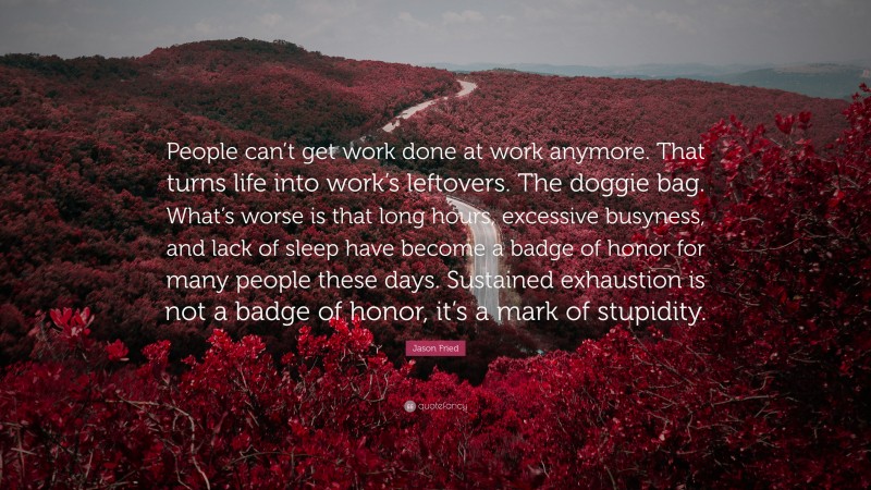 Jason Fried Quote: “People can’t get work done at work anymore. That turns life into work’s leftovers. The doggie bag. What’s worse is that long hours, excessive busyness, and lack of sleep have become a badge of honor for many people these days. Sustained exhaustion is not a badge of honor, it’s a mark of stupidity.”