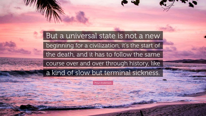 Poul Anderson Quote: “But a universal state is not a new beginning for a civilization, it’s the start of the death, and it has to follow the same course over and over through history, like a kind of slow but terminal sickness.”