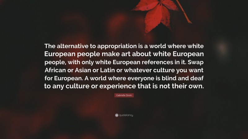 Gabrielle Zevin Quote: “The alternative to appropriation is a world where white European people make art about white European people, with only white European references in it. Swap African or Asian or Latin or whatever culture you want for European. A world where everyone is blind and deaf to any culture or experience that is not their own.”