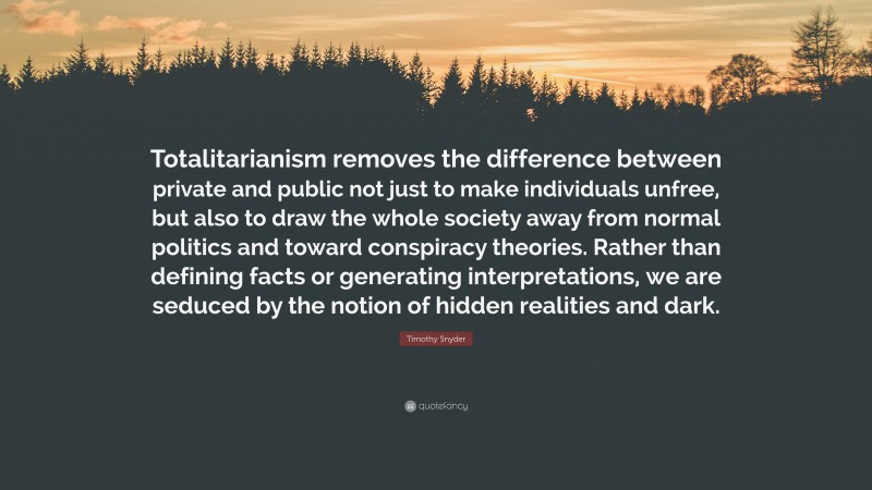 Timothy Snyder Quote: “Totalitarianism removes the difference between private and public not just to make individuals unfree, but also to draw the whole society away from normal politics and toward conspiracy theories. Rather than defining facts or generating interpretations, we are seduced by the notion of hidden realities and dark.”