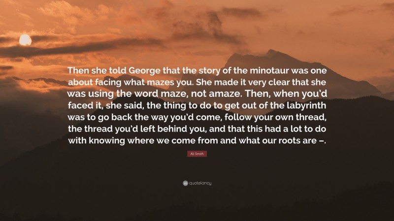 Ali Smith Quote: “Then she told George that the story of the minotaur was one about facing what mazes you. She made it very clear that she was using the word maze, not amaze. Then, when you’d faced it, she said, the thing to do to get out of the labyrinth was to go back the way you’d come, follow your own thread, the thread you’d left behind you, and that this had a lot to do with knowing where we come from and what our roots are –.”