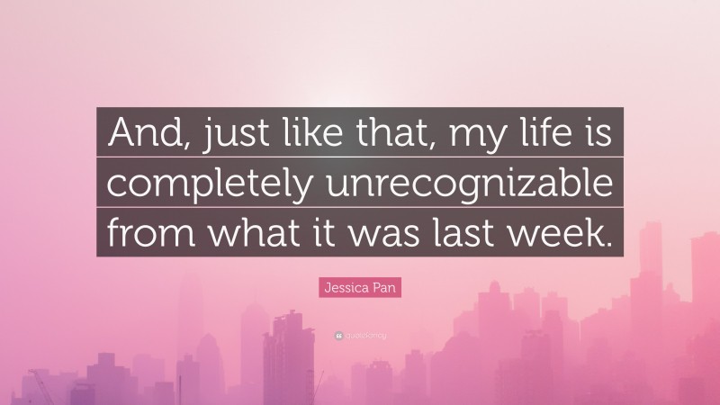 Jessica Pan Quote: “And, just like that, my life is completely unrecognizable from what it was last week.”