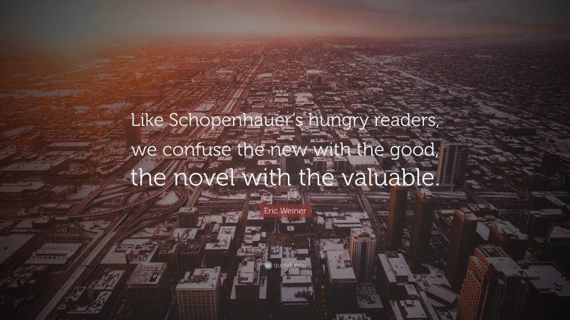 Eric Weiner Quote: “Like Schopenhauer’s hungry readers, we confuse the new with the good, the novel with the valuable.”