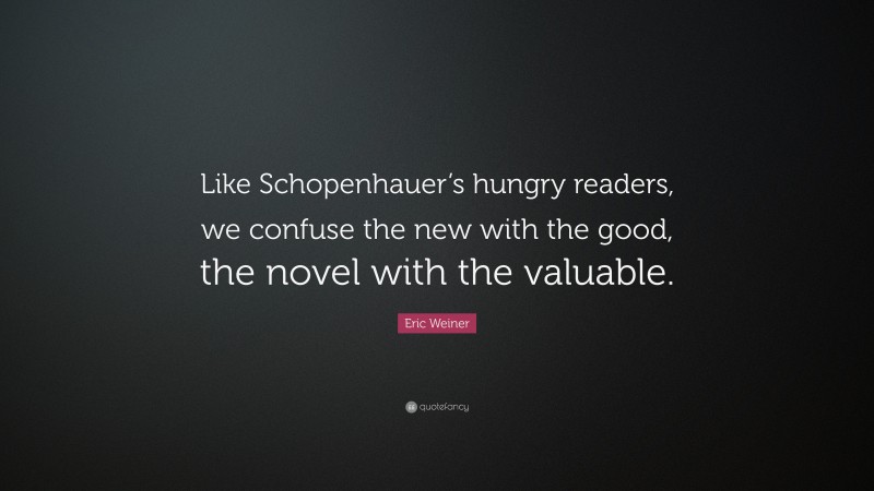 Eric Weiner Quote: “Like Schopenhauer’s hungry readers, we confuse the new with the good, the novel with the valuable.”