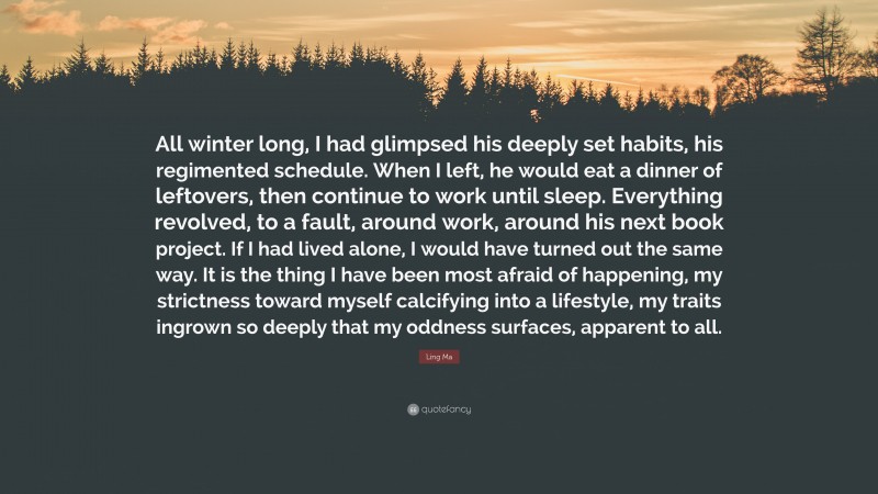 Ling Ma Quote: “All winter long, I had glimpsed his deeply set habits, his regimented schedule. When I left, he would eat a dinner of leftovers, then continue to work until sleep. Everything revolved, to a fault, around work, around his next book project. If I had lived alone, I would have turned out the same way. It is the thing I have been most afraid of happening, my strictness toward myself calcifying into a lifestyle, my traits ingrown so deeply that my oddness surfaces, apparent to all.”