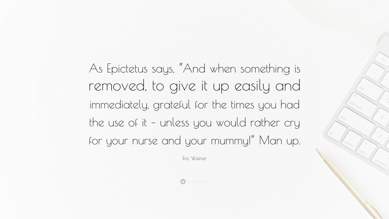 Eric Weiner Quote: “As Epictetus says, “And when something is removed, to give it up easily and immediately, grateful for the times you had the use of it – unless you would rather cry for your nurse and your mummy!” Man up.”
