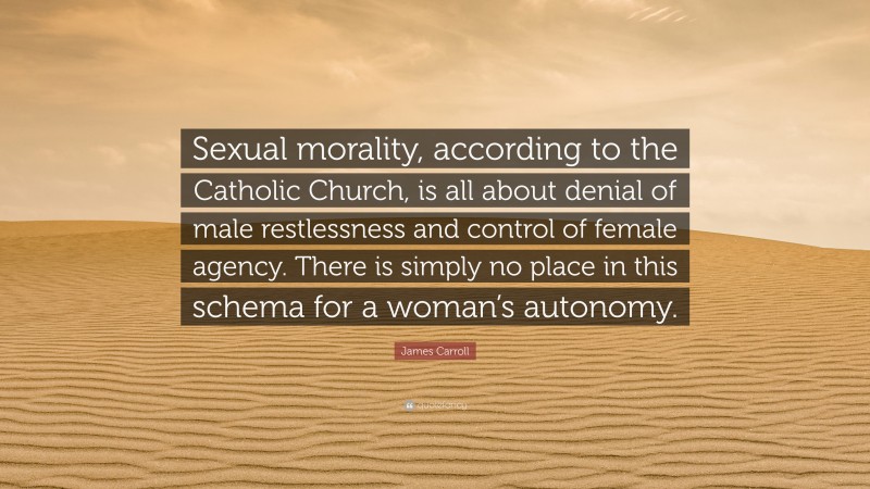 James Carroll Quote: “Sexual morality, according to the Catholic Church, is all about denial of male restlessness and control of female agency. There is simply no place in this schema for a woman’s autonomy.”