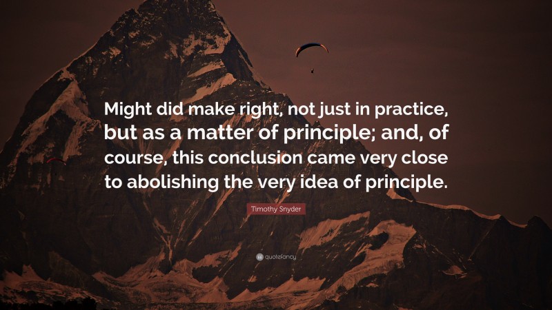 Timothy Snyder Quote: “Might did make right, not just in practice, but as a matter of principle; and, of course, this conclusion came very close to abolishing the very idea of principle.”