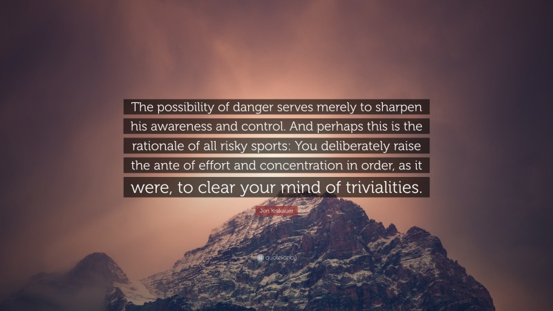 Jon Krakauer Quote: “The possibility of danger serves merely to sharpen his awareness and control. And perhaps this is the rationale of all risky sports: You deliberately raise the ante of effort and concentration in order, as it were, to clear your mind of trivialities.”