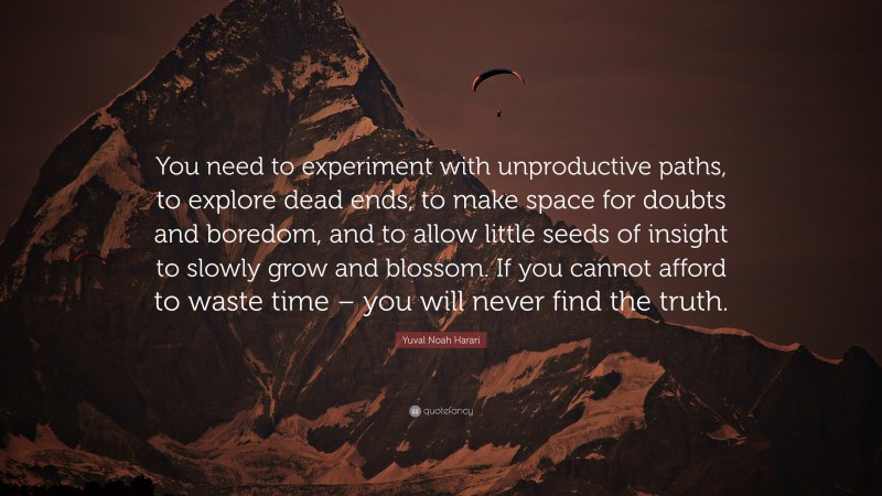Yuval Noah Harari Quote: “You need to experiment with unproductive paths, to explore dead ends, to make space for doubts and boredom, and to allow little seeds of insight to slowly grow and blossom. If you cannot afford to waste time – you will never find the truth.”
