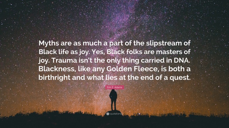 Erin E. Adams Quote: “Myths are as much a part of the slipstream of Black life as joy. Yes, Black folks are masters of joy. Trauma isn’t the only thing carried in DNA. Blackness, like any Golden Fleece, is both a birthright and what lies at the end of a quest.”