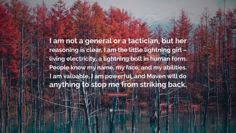 Victoria Aveyard Quote: “I am not a general or a tactician, but her reasoning is clear. I am the little lightning girl – living electricity, a lightning bolt in human form. People know my name, my face, and my abilities. I am valuable, I am powerful, and Maven will do anything to stop me from striking back.”