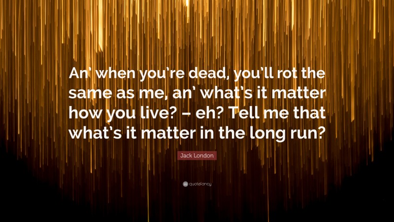 Jack London Quote: “An’ when you’re dead, you’ll rot the same as me, an’ what’s it matter how you live? – eh? Tell me that what’s it matter in the long run?”