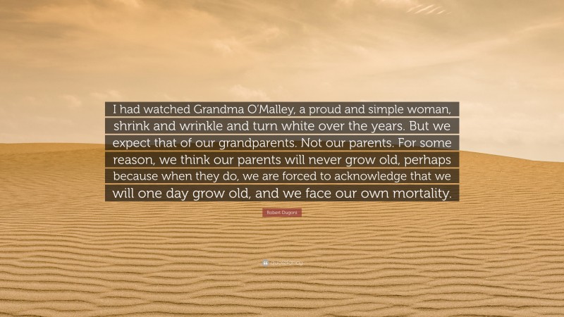 Robert Dugoni Quote: “I had watched Grandma O’Malley, a proud and simple woman, shrink and wrinkle and turn white over the years. But we expect that of our grandparents. Not our parents. For some reason, we think our parents will never grow old, perhaps because when they do, we are forced to acknowledge that we will one day grow old, and we face our own mortality.”