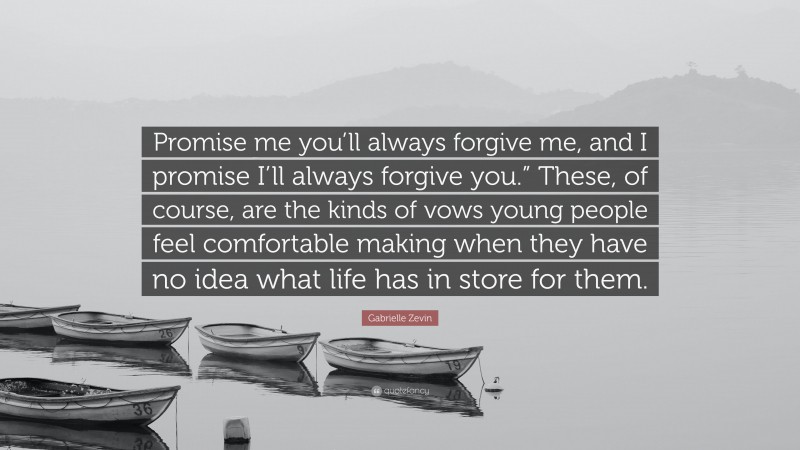 Gabrielle Zevin Quote: “Promise me you’ll always forgive me, and I promise I’ll always forgive you.” These, of course, are the kinds of vows young people feel comfortable making when they have no idea what life has in store for them.”
