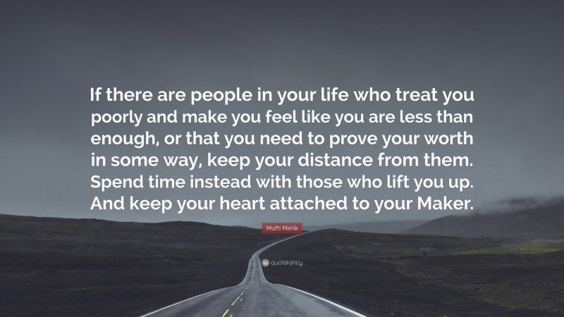 Mufti Menk Quote: “If there are people in your life who treat you poorly and make you feel like you are less than enough, or that you need to prove your worth in some way, keep your distance from them. Spend time instead with those who lift you up. And keep your heart attached to your Maker.”