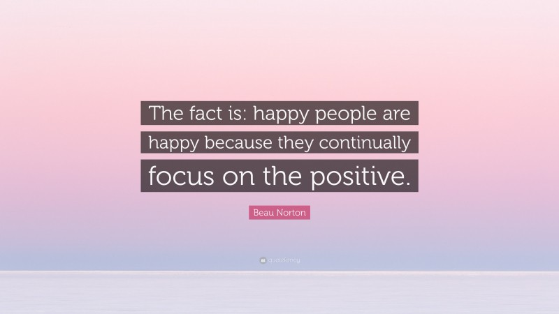 Beau Norton Quote: “The fact is: happy people are happy because they continually focus on the positive.”