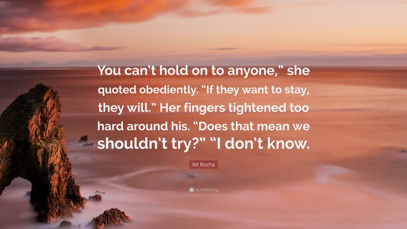 Kit Rocha Quote: “You can’t hold on to anyone,” she quoted obediently. “If they want to stay, they will.” Her fingers tightened too hard around his. “Does that mean we shouldn’t try?” “I don’t know.”