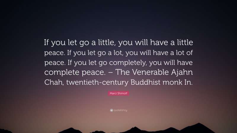 Marci Shimoff Quote: “If you let go a little, you will have a little peace. If you let go a lot, you will have a lot of peace. If you let go completely, you will have complete peace. – The Venerable Ajahn Chah, twentieth-century Buddhist monk In.”