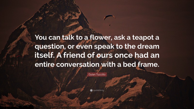 Dylan Tuccillo Quote: “You can talk to a flower, ask a teapot a question, or even speak to the dream itself. A friend of ours once had an entire conversation with a bed frame.”