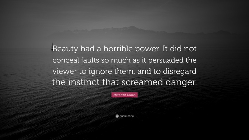 Meredith Duran Quote: “Beauty had a horrible power. It did not conceal faults so much as it persuaded the viewer to ignore them, and to disregard the instinct that screamed danger.”