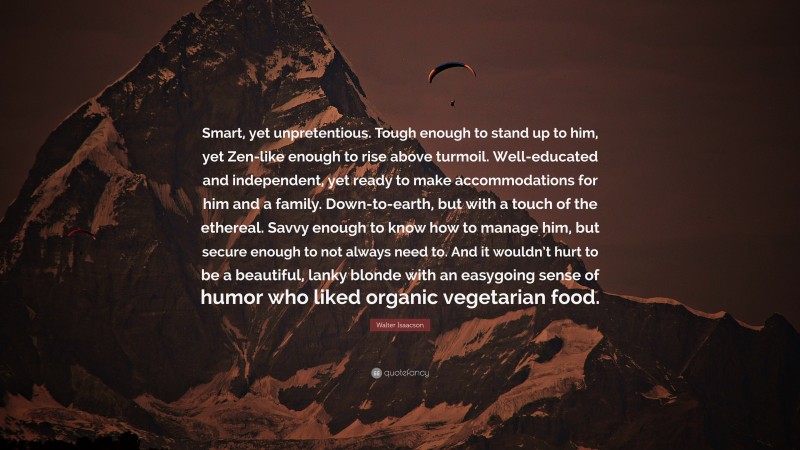 Walter Isaacson Quote: “Smart, yet unpretentious. Tough enough to stand up to him, yet Zen-like enough to rise above turmoil. Well-educated and independent, yet ready to make accommodations for him and a family. Down-to-earth, but with a touch of the ethereal. Savvy enough to know how to manage him, but secure enough to not always need to. And it wouldn’t hurt to be a beautiful, lanky blonde with an easygoing sense of humor who liked organic vegetarian food.”